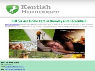 Full Service Home Care in Bromley and Beckenham
Kentish Homecare has been serving the Greater London areas of Bromley and Beckenham for over 25 years. We are a
full service home care agency whose top priority is to provide both you and your family with superior care and service.
Kentish Homecare
Tel: 0208 658 4455
Email: mail@kentishhomecare.co.uk
Web: http://kentishhomecare.co.uk/
 
