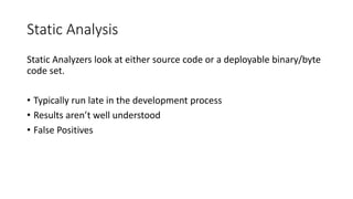 Static Analysis
Static Analyzers look at either source code or a deployable binary/byte
code set.
• Typically run late in the development process
• Results aren’t well understood
• False Positives
 