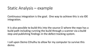 Static Analysis – example
Continuous integration is the goal. One way to achieve this is via IDE
integration.
It is also possible to build this into the source CI where the repo has a
build path including running the build through a scanner via a build
step and publishing findings in the defect tracking system.
I call upon Demo Cthulhu to allow for my computer to survive this
demo.
 