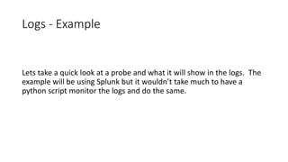 Logs - Example
Lets take a quick look at a probe and what it will show in the logs. The
example will be using Splunk but it wouldn’t take much to have a
python script monitor the logs and do the same.
 