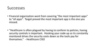 Successes
• Financial organization went from covering “the most important apps”
to “all apps”. Target proved the most important app is the one you
missed.
• “Healthcare is often plagued by having to conform to policies, having
security controls is important. Hooking your code up so its constantly
monitored drives the security costs down so the tools pay for
themselves.” - Healthcare CISO
 