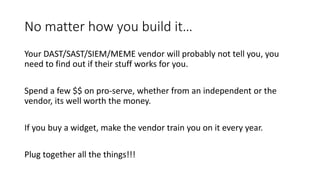 No matter how you build it…
Your DAST/SAST/SIEM/MEME vendor will probably not tell you, you
need to find out if their stuff works for you.
Spend a few $$ on pro-serve, whether from an independent or the
vendor, its well worth the money.
If you buy a widget, make the vendor train you on it every year.
Plug together all the things!!!
 