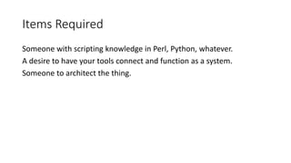 Items Required
Someone with scripting knowledge in Perl, Python, whatever.
A desire to have your tools connect and function as a system.
Someone to architect the thing.
 