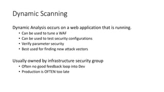 Dynamic Scanning
Dynamic Analysis occurs on a web application that is running.
• Can be used to tune a WAF
• Can be used to test security configurations
• Verify parameter security
• Best used for finding new attack vectors
Usually owned by infrastructure security group
• Often no good feedback loop into Dev
• Production is OFTEN too late
 