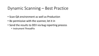 Dynamic Scanning – Best Practice
• Scan QA environment as well as Production
• Be permissive with the scanner, let it in
• Send the results to DEV via bug reporting process
• Instrument ThreadFix
 