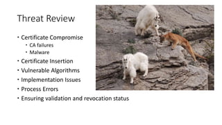 Threat Review
 Certificate Compromise
 CA failures
 Malware
 Certificate Insertion
 Vulnerable Algorithms
 Implementation Issues
 Process Errors
 Ensuring validation and revocation status
 