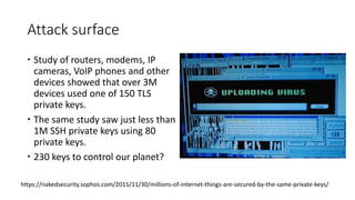 Attack surface
 Study of routers, modems, IP
cameras, VoIP phones and other
devices showed that over 3M
devices used one of 150 TLS
private keys.
 The same study saw just less than
1M SSH private keys using 80
private keys.
 230 keys to control our planet?
https://nakedsecurity.sophos.com/2015/11/30/millions-of-internet-things-are-secured-by-the-same-private-keys/
 