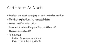 Certificates As Assets
 Track as an asset category or use a vendor product
 Monitor expiration and renewal dates
 Know certificate function
 How are you handling revoked certificates?
 Choose a reliable CA
 Self-signed
 Policies for generation and use
 Clear process that is auditable
 