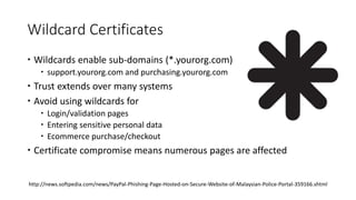 Wildcard Certificates
 Wildcards enable sub-domains (*.yourorg.com)
 support.yourorg.com and purchasing.yourorg.com
 Trust extends over many systems
 Avoid using wildcards for
 Login/validation pages
 Entering sensitive personal data
 Ecommerce purchase/checkout
 Certificate compromise means numerous pages are affected
http://news.softpedia.com/news/PayPal-Phishing-Page-Hosted-on-Secure-Website-of-Malaysian-Police-Portal-359166.shtml
 