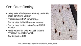 Certificate Pinning
 Using a set of info (often a hash), to double
check certificate validity
 Protects against CA compromise
 Can be used to limit browser warnings
 Can be used to find nation/state MITM
activity
 Helps with users who will just click on
“Proceed” no matter what.
 Administrative PITA
https://www.owasp.org/index.php/Pinning_Cheat_Sheet
 