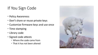 If You Sign Code
 Policy Awareness
 Don’t share or reuse private keys
 Customize firmware keys and use once
 Time stamping
 Library code
 Signed code attests
 Where the code came from
 That it has not been altered
 