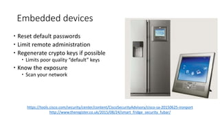 Embedded devices
 Reset default passwords
 Limit remote administration
 Regenerate crypto keys if possible
 Limits poor quality “default” keys
 Know the exposure
 Scan your network
https://tools.cisco.com/security/center/content/CiscoSecurityAdvisory/cisco-sa-20150625-ironport
http://www.theregister.co.uk/2015/08/24/smart_fridge_security_fubar/
 