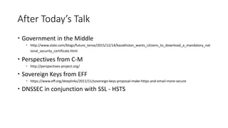 After Today’s Talk
 Government in the Middle
 http://www.slate.com/blogs/future_tense/2015/12/14/kazakhstan_wants_citizens_to_download_a_mandatory_nat
ional_security_certificate.html
 Perspectives from C-M
 http://perspectives-project.org/
 Sovereign Keys from EFF
 https://www.eff.org/deeplinks/2011/11/sovereign-keys-proposal-make-https-and-email-more-secure
 DNSSEC in conjunction with SSL - HSTS
 