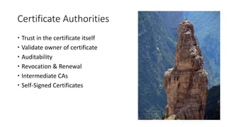 Certificate Authorities
 Trust in the certificate itself
 Validate owner of certificate
 Auditability
 Revocation & Renewal
 Intermediate CAs
 Self-Signed Certificates
 