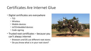 Certificates Are Internet Glue
 Digital certificates are everywhere
 TLS
 Wireless
 Mobile devices
 IoT/Embedded devices
 Code signing
 Trusted root certificates – because you
can’t always internet
 Browsers and OS use different root stores
 Do you know what is in your root store?
 