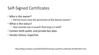 Self-Signed Certificates
 Who is the owner?
 Did the issuer have the permission of the domain owner?
 What is the status?
 How recently was it issued? How long is it valid?
 Contain both public and private key data
 Vendor failure: Superfish
http://blog.erratasec.com/2015/02/extracting-superfish-certificate.html#.VuXin-IrLct
 
