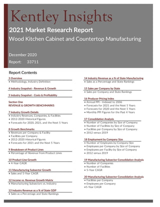 2021 Market Research Report
Report:
Report Contents
3 Overview 14 Industry Revenue as a % of State Manufacturing
• Methodology, Industry Definition • Sales as a Percentage and State Rankings
4 Industry Snapshot - Revenue & Growth 15 Sales per Company by State
• Sales per Company and State Rankings
5 Industry Snapshot - Costs & Profitability
16 Producer Pricing Index
Section One • Annual PPI - Indexed to 2006
REVENUE & GROWTH BENCHMARKS • Forecasts for 2021 and the Next 5 Years
• Forecasts for 2020 and the Next 5 Years
7 Industry Growth Details • Monthly PPI Figures for the Past 4 Years
• Industry Revenues, Companies, & Facilities
• 2012-2020 Historical Figures 17 Consolidation Analysis
• Number of Companies by Size of Company
• Number of Facilities by Size of Company
8 Growth Benchmarks • Facilities per Company by Size of Company
• Revenues per Company & Facility • 2012 versus 2019
• Facilities per Company
• 2012-2020 Historical Figures 18 Employment by Company Size
• Forecasts for 2021 and the Next 5 Years • Number of Employees by Company Size
• Employees per Company by Size of Company
9 Breakdown of Product Lines • Employees per Facility by Size of Company
• Percentage of Revenue from Product Lines • 2012 versus 2019
10 Product Line Growth 19 Manufacturing Subsector Consolidation Analysis
• 4-Year CAGR • Number of Companies
• Number of Facilities
11 Manufacturing Subsector Growth • 5-Year CAGR
• Sales and 5-Year CAGR
20 Manufacturing Subsector Consolidation Analysis
12 Income vs. Revenue Growth Matrix • Facilities per Company
• Manufacturing Subsectors vs. Industry • Employees per Company
•5-Year CAGR
13 Industry Revenue as a % of State GDP
• Sales as a Percentage and State Rankings
• Forecasts for 2020, 2021, and the Next 5 Years
Kentley Insights
Wood Kitchen Cabinet and Countertop Manufacturing
December 2020
33711
Wood Kitchen Cabinet Countertop
Manufacturing Market Research
 