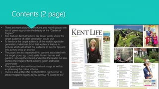 Contents (2 page)
• There are more pictures of the Kent area mainly places with
lots of green to promote the beauty of the “Garden of
England”
• Also features Kent attractions like Dover castle where the
target audience of older generation would visit
• To reinforce the target audience of the middle age/older
generation, individuals from that audience feature in
pictures which will attract the audience to buy for tips and
info as they show an interest
• The pages are also seperated into content associated with
the target group eg, countryside life and homes and
gardens to keep the interest and entice the reader but also
portray the image of Kent as being green and full of
countryside
• The green text also reinforces the kent image as well as
emphasising the colour scheme.
• There is also a little offer on the bottom right corner to
attract magazine loyalty as you can buy “6 issues for £6”
 