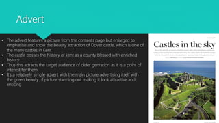 Advert
• The advert features a picture from the contents page but enlarged to
emphasise and show the beauty attraction of Dover castle, which is one of
the many castles in Kent
• The castle posses the history of kent as a county blessed with enriched
history
• Thus this attracts the target audience of older genration as it is a point of
interest for them
• It’s a relatively simple advert with the main picture advertising itself with
the green beauty of picture standing out making it look attractive and
enticing
 