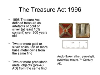 The Treasure Act 1996
• 1996 Treasure Act
  defined treasure as
  artefacts of gold or
  silver (at least 10%
  content) over 300 years
  old

• Two or more gold or
  silver coins, ten or more
  base metal coins from
  the same find
                              Anglo-Saxon silver, parcel gilt,
                              pyramidal mount, 7th Century
• Two or more prehistoric
                              AD.
  metal objects (pre-43
  AD) from the same find
 
