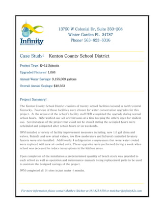 350-
                              13750 W Colonial Dr, Suite 350-208
                                  Winter Garden FL 34787
                                           563-823-
                                    Phone: 563-823-8336



Case Study:            Kenton County School District

Project Type: K-12 Schools

Upgraded Fixtures: 1,086

Annual Water Savings: 9,195,069 gallons

Overall Annual Savings: $48,563



Project Summary:

The Kenton County School District consists of twenty school facilities located in north-central
Kentucky. Fourteen of those facilities were chosen for water conservation upgrades for this
project. At the request of the school’s facility staff IWM completed the upgrade during normal
school hours. IWM worked one set of restrooms at a time keeping the others open for student
use. Several areas of the project that could not be closed during the occupied hours were
scheduled and completed after school hours or on weekends.

IWM installed a variety of facility improvement measures including, new 1.6 gpf china and
valves. Retrofit and new urinal valves, low flow moderators and Infrared controlled lavatory
faucets were also installed. Additionally 4 refrigeration compressors that were water cooled
were replaced with new air cooled units. These upgrades were performed during a week when
school was recessed to reduce interruptions in the kitchen areas.

Upon completion of the installation a predetermined quantity of bench stock was provided to
each school as well as operation and maintenance manuals listing replacement parts to be used
to maintain the designed savings of the project.

IWM completed all 14 sites in just under 4 months.




 For more information please contact Matthew Stichter at 563-823-8336 or mstichter@infinityh2o.com
 