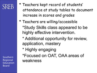 * Teachers kept record of students’
              attendance at study tables to document
              increase in scores and grades
            * Teachers are willing/accessible
             *Study Skills class appeared to be
             highly effective intervention.
             * Additional opportunity for review,
             application, mastery
             * Highly engaging
Southern     *Focused on OAT, OAA areas of
Regional
Education
             weakness
Board
 