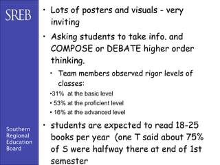 • Lots of posters and visuals - very
              inviting
            • Asking students to take info. and
              COMPOSE or DEBATE higher order
              thinking.
             • Team members observed rigor levels of
               classes:
             •31% at the basic level
             • 53% at the proficient level
             • 16% at the advanced level

Southern
            • students are expected to read 18-25
Regional
Education
              books per year (one T said about 75%
Board         of S were halfway there at end of 1st
              semester
 