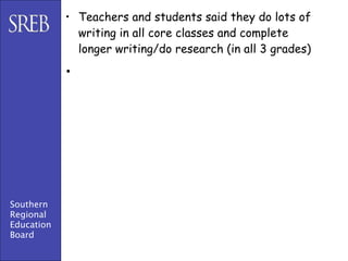 • Teachers and students said they do lots of
              writing in all core classes and complete
              longer writing/do research (in all 3 grades)

            •




Southern
Regional
Education
Board
 