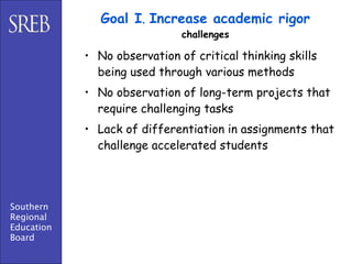 Goal I. Increase academic rigor
                              challenges

            • No observation of critical thinking skills
              being used through various methods
            • No observation of long-term projects that
              require challenging tasks
            • Lack of differentiation in assignments that
              challenge accelerated students




Southern
Regional
Education
Board
 