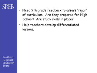 • Need 9th grade feedback to assess “rigor”
              of curriculum. Are they prepared for High
              School? Are study skills in place?
            • Help teachers develop differentiated
              lessons.




Southern
Regional
Education
Board
 