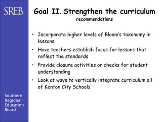 Goal II. Strengthen the curriculum
                               recommendations


            • Incorporate higher levels of Bloom’s taxonomy in
              lessons
            • Have teachers establish focus for lessons that
              reflect the standards
            • Provide closure activities or checks for student
              understanding
            • Look at ways to vertically integrate curriculum all
              of Kenton City Schools
Southern
Regional
Education
Board
 