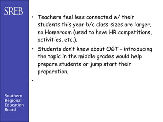 • Teachers feel less connected w/ their
              students this year b/c class sizes are larger,
              no Homeroom (used to have HR competitions,
              activities, etc.).
            • Students don’t know about OGT - introducing
              the topic in the middle grades would help
              prepare students or jump start their
              preparation.
            •

Southern
Regional
Education
Board
 