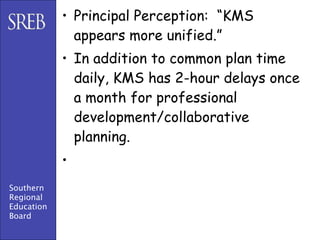 • Principal Perception: “KMS
              appears more unified.”
            • In addition to common plan time
              daily, KMS has 2-hour delays once
              a month for professional
              development/collaborative
              planning.
            •
Southern
Regional
Education
Board
 