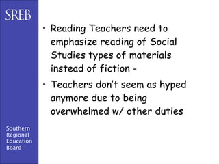 • Reading Teachers need to
              emphasize reading of Social
              Studies types of materials
              instead of fiction -
            • Teachers don’t seem as hyped
              anymore due to being
              overwhelmed w/ other duties
Southern
Regional
Education
Board
 