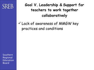 Goal V. Leadership & Support for
                  teachers to work together
                        collaboratively

             Lack of awareness of MMGW key
              practices and conditions




Southern
Regional
Education
Board
 