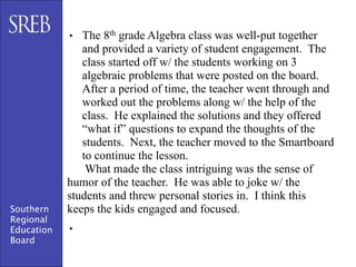 • The 8th grade Algebra class was well-put together
               and provided a variety of student engagement. The
               class started off w/ the students working on 3
               algebraic problems that were posted on the board.
               After a period of time, the teacher went through and
               worked out the problems along w/ the help of the
               class. He explained the solutions and they offered
               “what if” questions to expand the thoughts of the
               students. Next, the teacher moved to the Smartboard
               to continue the lesson.
                What made the class intriguing was the sense of
            humor of the teacher. He was able to joke w/ the
            students and threw personal stories in. I think this
Southern    keeps the kids engaged and focused.
Regional
Education   •
Board
 