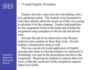• 7th grade English, 28 students


               Teacher showed a video form the web dealing with a
            new gamming system. The students were instructed to
            write their opinion about the system as if they were going
            to advertise it for the company. Teacher had guidelines
            for the assignment listed on the board and clarified the
            assignment using examples of what he did and did not
            want.
               Towards the end of my observation time Teacher
            called on some students to share their work. Several
            students volunteered to share as well.
               This was a great real world application of English
            concepts that relate to what the students are interested in.
Southern    Technology was used in the presentation and also in the
Regional    assignment. Requiring the students to express their own
Education
Board
            views within the constraints of the assignment requires
            higher level skills.
 