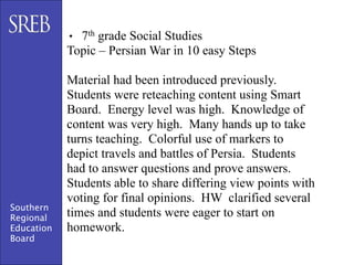 • 7th grade Social Studies
            Topic – Persian War in 10 easy Steps

            Material had been introduced previously.
            Students were reteaching content using Smart
            Board. Energy level was high. Knowledge of
            content was very high. Many hands up to take
            turns teaching. Colorful use of markers to
            depict travels and battles of Persia. Students
            had to answer questions and prove answers.
            Students able to share differing view points with
            voting for final opinions. HW clarified several
Southern
Regional    times and students were eager to start on
Education   homework.
Board
 