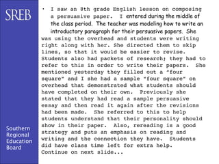 •  I saw an 8th grade English lesson on composing
               a persuasive paper. I entered during the middle of
               the class period. The teacher was modeling how to write an
               introductory paragraph for their persuasive papers. She
            was using the overhead and students were writing
            right along with her. She directed them to skip
            lines, so that it would be easier to revise.
            Students also had packets of research; they had to
            refer to this in order to write their papers. She
            mentioned yesterday they filled out a “four
            square” and I she had a sample “four square” on
            overhead that demonstrated what students should
            have completed on their own. Previously she
            stated that they had read a sample persuasive
            essay and then read it again after the revisions
            had been made. She referred to this to help
            students understand that their personality should
            show in their paper. Also, rereading is a good
Southern
            strategy and puts an emphasis on reading and
Regional
            writing and the connection they have. Students
Education
Board       did have class time left for extra help.
            Continue on next slide...
 
