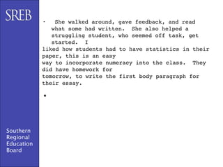 •   She walked around, gave feedback, and read
               what some had written. She also helped a
               struggling student, who seemed off task, get
               started. I
            liked how students had to have statistics in their
            paper, this is an easy
            way to incorporate numeracy into the class. They
            did have homework for
            tomorrow, to write the first body paragraph for
            their essay.

            •


Southern
Regional
Education
Board
 