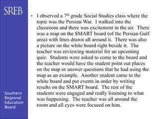 • I observed a 7th grade Social Studies class where the
              topic was the Persian War. I walked into the
              classroom and there was excitement in the air. There
              was a map on the SMART board (of the Persian Gulf
              area) with lines drawn all around it. There was also
              a picture on the white board right beside it. The
              teacher was reviewing material for an upcoming
              quiz. Students were asked to come to the board and
              the teacher would have the student point out places
              on the map or answer questions that he had using the
              map as an example. Another student came to the
              white board and put events in order by writing
              results on the SMART board. The rest of the
Southern      students were engaged and really listening to what
Regional      was happening. The teacher was all around the
Education
Board         room and all eyes were focused on him.
 