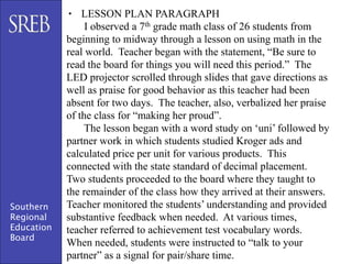 • LESSON PLAN PARAGRAPH
                 I observed a 7th grade math class of 26 students from
            beginning to midway through a lesson on using math in the
            real world. Teacher began with the statement, “Be sure to
            read the board for things you will need this period.” The
            LED projector scrolled through slides that gave directions as
            well as praise for good behavior as this teacher had been
            absent for two days. The teacher, also, verbalized her praise
            of the class for “making her proud”.
                 The lesson began with a word study on ‘uni’ followed by
            partner work in which students studied Kroger ads and
            calculated price per unit for various products. This
            connected with the state standard of decimal placement.
            Two students proceeded to the board where they taught to
            the remainder of the class how they arrived at their answers.
Southern    Teacher monitored the students’ understanding and provided
Regional    substantive feedback when needed. At various times,
Education   teacher referred to achievement test vocabulary words.
Board
            When needed, students were instructed to “talk to your
            partner” as a signal for pair/share time.
 