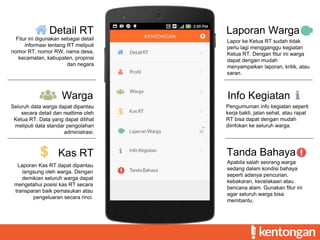 Detail RT
Fitur ini digunakan sebagai detail
informasi tentang RT meliputi
nomor RT, nomor RW, nama desa,
kecamatan, kabupaten, propinsi
dan negara
Warga
Seluruh data warga dapat dipantau
secara detail dan realtime oleh
Ketua RT. Data yang dapat dilihat
meliputi data standar pengolahan
administrasi.
Kas RT
Laporan Kas RT dapat dipantau
langsung oleh warga. Dengan
demikian seluruh warga dapat
mengetahui posisi kas RT secara
transparan baik pemasukan atau
pengeluaran secara rinci.
Laporan Warga
Lapor ke Ketua RT sudah tidak
perlu lagi mengganggu kegiatan
Ketua RT. Dengan fitur ini warga
dapat dengan mudah
menyampaikan laporan, kritik, atau
saran.
Info Kegiatan
Pengumuman info kegiatan seperti
kerja bakti, jalan sehat, atau rapat
RT bisa dapat dengan mudah
diinfokan ke seluruh warga.
Tanda Bahaya
Apabila salah seorang warga
sedang dalam kondisi bahaya
seperti adanya pencurian,
kebakaran, kecelakaan atau
bencana alam. Gunakan fitur ini
agar seluruh warga bisa
membantu.
 