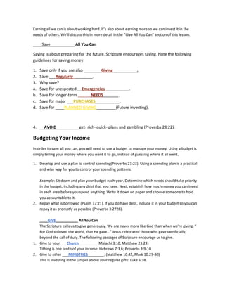 Earning all we can is about working hard. It’s also about earning more so we can invest it in the
needs of others. We’ll discuss this in more detail in the “Give All You Can” section of this lesson.

____Save___________ All You Can

Saving is about preparing for the future. Scripture encourages saving. Note the following
guidelines for saving money:

1.   Save only if you are also ________Giving___________.
2.   Save ___Regularly_________.
3.   Why save?
a.   Save for unexpected __Emergencies___________.
b.   Save for longer-term ______NEEDS_______.
c.   Save for major ___PURCHASES___________.
d.   Save for ____PLANNED GIVING_________(Future investing).



4. __AVOID__________ get- rich- quick- plans and gambling (Proverbs 28:22).

Budgeting Your Income
In order to save all you can, you will need to use a budget to manage your money. Using a budget is
simply telling your money where you want it to go, instead of guessing where it all went.

1. Develop and use a plan to control spending(Proverbs 27:23). Using a spending plan is a practical
   and wise way for you to control your spending patterns.

   Example: Sit down and plan your budget each year. Determine which needs should take priority
   in the budget, including any debt that you have. Next, establish how much money you can invest
   in each area before you spend anything. Write it down on paper and choose someone to hold
   you accountable to it.
2. Repay what is borrowed (Psalm 37:21). If you do have debt, include it in your budget so you can
   repay it as promptly as possible (Proverbs 3:2728).

   ____GIVE___________ All You Can
   The Scripture calls us to give generously. We are never more like God than when we’re giving. “
   For God so loved the world, that He gave…” Jesus celebrated those who gave sacrificially,
   beyond the call of duty. The following passages of Scripture encourage us to give.
1. Give to your ___Church_________ (Malachi 3:10; Matthew 23:23)
   Tithing is one tenth of your income: Hebrews 7:3,6; Proverbs 3:9-10
2. Give to other ___MINISTRIES________. (Matthew 10:42, Mark 10:29-30)
   This is investing in the Gospel above your regular gifts: Luke 6:38.
 