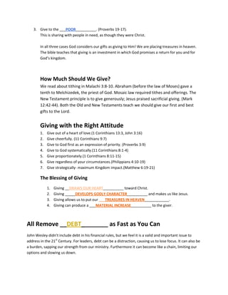 3. Give to the ___POOR__________. (Proverbs 19-17).
       This is sharing with people in need, as though they were Christ.

        In all three cases God considers our gifts as giving to Him! We are placing treasures in heaven.
        The bible teaches that giving is an investment in which God promises a return for you and for
        God’s kingdom.




        How Much Should We Give?
        We read about tithing in Malachi 3:8-10. Abraham (before the law of Moses) gave a
        tenth to Melchizedek, the priest of God. Mosaic law required tithes and offerings. The
        New Testament principle is to give generously; Jesus praised sacrificial giving. (Mark
        12:42-44). Both the Old and New Testaments teach we should give our first and best
        gifts to the Lord.


        Giving with the Right Attitude
        1.   Give out of a heart of love.(1 Corinthians 13:3, John 3:16)
        2.   Give cheerfully. (11 Corinthians 9:7)
        3.   Give to God first as an expression of priority. (Proverbs 3:9)
        4.   Give to God systematically.(11 Corinthians 8:1-4)
        5.   Give proportionately.(1 Corinthians 8:11-15)
        6.   Give regardless of your circumstances.(Philippians 4:10-19)
        7.   Give strategically- maximum Kingdom impact.(Matthew 6:19-21)

        The Blessing of Giving
             1.   Giving __DRAWS OUR HEART__________ toward Christ.
             2.   Giving _____DEVELOPS GODLY CHARACTER__________ and makes us like Jesus.
             3.   Giving allows us to put our ___TREASURES IN HEAVEN____________.
             4.   Giving can produce a ___MATERIAL INCREASE__________ to the giver.



All Remove __DEBT________ as Fast as You Can
John Wesley didn’t include debt in his financial rules, but we feel it is a valid and important issue to
address in the 21st Century. For leaders, debt can be a distraction, causing us to lose focus. It can also be
a burden, sapping our strength from our ministry. Furthermore it can become like a chain, limiting our
options and slowing us down.
 