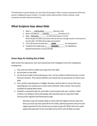 The bible doesn’t say borrowing is sin, but it does discourage it. Debt is money or possessions which one
person is obligated to pay to another. It includes money owed to banks, friends, relatives, credit
companies and other financial institutions.




What Scripture Says about Debt
                1. Debt is ____DISCOURAGE__________. (Romans 13:8)
                2. Debt is considered ____SLAVERY__________. (Proverbs 22:7)
                3. Debt__PRESUMES_________ on the future.(James 4:13-15)
                   When we get into debt, we assume that we will earn enough income in the future to
                   pay the debt. The Bible discourages presumption.
                4. In the Old Testament debt was ____CURSE__________ for disobedience.
                5. Freedom from debt was a______REWARD_______ for obedience.
                   (Deuteronomy 28:1-2,12,15,43-44)




Seven Steps for Getting Out of Debt
Debt comes from ignorance, from lack of planning, from indulgence and from unexpected
emergencies.

    1. Pray and trust God to enable you to get free from debt.
    2. Accumulate no new debt.
    3. List all of your debts and everything you own. List your debts to determine your current
       financial situation. Then decide whether you should sell any possessions to reduce your
       debt.
    4. Use a written spending plan or budget. Develop a written plan to ensure that your
       spending does not exceed your income and to identify “extra money” that may be
       available for paying debts faster.
    5. Establish a repayment plan for each debt. Communicate with your creditors. Most
       creditors are willing to work with people who honestly want to repay their debt.
       Communicate regularly and following through.

                Attempt to pay off smallest debts or those with the highest interest rates first.
                Once you have you have paid off the first debt, add that payment amount to the
                regular payment for the second one you plan to pay off. When that one is paid,
                apply both payments to the next debt and so forth until all debts are paid.
 