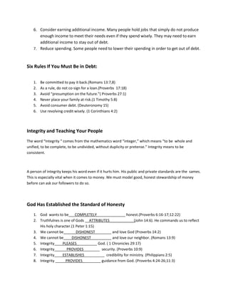 6. Consider earning additional income. Many people hold jobs that simply do not produce
       enough income to meet their needs even if they spend wisely. They may need to earn
       additional income to stay out of debt.
    7. Reduce spending. Some people need to lower their spending in order to get out of debt .



Six Rules If You Must Be in Debt:

    1.   Be committed to pay it back.(Romans 13:7,8)
    2.   As a rule, do not co-sign for a loan.(Proverbs 17:18)
    3.   Avoid “presumption on the future.”( Proverbs 27:1)
    4.   Never place your family at risk.(1 Timothy 5:8)
    5.   Avoid consumer debt. (Deuteronomy 15)
    6.   Use revolving credit wisely. (1 Corinthians 4:2)



Integrity and Teaching Your People
The word “Integrity “ comes from the mathematics word “integer,” which means “to be whole and
unified, to be complete, to be undivided, without duplicity or pretense.” Integrity means to be
consistent.



A person of integrity keeps his word even if it hurts him. His public and private standards are the sames.
This is especially vital when it comes to money. We must model good, honest stewardship of money
before can ask our followers to do so.




God Has Established the Standard of Honesty
    1. God wants to be___COMPLETELY______________ honest.(Proverbs 6:16-17;12:22)
    2. Truthfulnes is one of Gods __ATTRIBUTES____________(John 14:6). He commands us to reflect
       His holy character.(1 Peter 1:15)
    3. We cannot be______DISHONEST________ and love God (Proverbs 14:2)
    4. We cannot be____DISHONEST__________ and love our neighbor. (Romans 13:9)
    5. Integrity____PLEASES__________ God. ( 1 Chronicles 29:17)
    6. Integrity______PROVIDES________ security. (Proverbs 10:9)
    7. Integrity____ESTABLISHES__________ credibility for ministry. (Philippians 2:5)
    8. Integrity _____PROVIDES_________ guidance from God. (Proverbs 4:24-26;11:3)
 