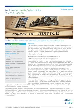Kent Police Create Video Links                                                                                                    Customer Case Study


to Virtual Courts




Kent Police uses Cisco TelePresence to deliver faster justice, optimize resources, and reduce costs.

  EXECUTIVE SUMMARY                                               Challenge
                                                                  The criminal justice system in England and Wales is made up of several agencies
  Customer Name: Kent Police                                      (police, prosecution services, courts, probation, prisons, and youth justice services)
                                                                  that work together to bring offenders to justice, and to assist the victims of crime.
  Industry: Public Sector, Police
                                                                  The system has acquired layers of bureaucracy over time, and an extensive
  Location: Kent, England, United Kingdom                         efficiency program is currently under way that focuses on three main areas:
  Number of Employees: 6000                                       •	 Use of video technology
  Challenge                                                       •	 Digitalization of criminal justice case management process
  •	Improve efficiency of criminal justice
    processes
                                                                  •	 Efficiency improvements from streamlining processes.

  •	Better utilize police time and resources                      Inspector Bob Platt is leading the drive at Kent Police to introduce video technology
                                                                  as a means of improving performance. “We’re working towards the goal of ‘same day
  •	Reduce costs related to court appearances
                                                                  justice’ by turning cases around more quickly than before, which has the associated
  Solution                                                        benefits of reducing costs and making better use of police officers’ time,” he says.
  •	Secure, network-based, Cisco
    TelePresence
                                                                  One area that is targeted for improvement is the process for conducting first
                                                                  hearings in magistrates’ courts, which currently take place in one of two ways. In
  Results                                                         the first scenario, prisoners who have been charged, but not bailed, must remain in
  •	Support courts in making timely decisions                     police custody overnight until the next available court sitting. The Ministry of Justice
    and increase public safety
                                                                  (MoJ) estimates the cost of such overnight detentions at UK£540 (US$890) per
  •	Avoid unnecessary police travel and court                     night, added to which are transport, security, and administrative overheads related to
    attendance
                                                                  court appearances.
  •	Reduce cost of overnight custody,
    transportation, and administration       In the second scenario, prisoners are charged and bailed to appear in court at
                                             a later date, which is usually in two to eight weeks’ time. During that period, the
                                             police are obliged to prepare case files that take into account both guilty and
not-guilty pleas. According to Inspector Platt, the ability to bring some prisoners into court more quickly could reduce this
administrative burden by about 80 percent.

Alongside the desire to increase public confidence in the criminal justice system, a need also exists to make the system
more flexible. Currently 70 percent of police officers who attend court to give evidence are not actually called to do so on the
day, amounting to a significant waste of valuable police time. Kent Police wanted to take advantage of a change in the law in
October 2010, which made it possible for the first time for police officers to give evidence by video link from a location outside
the court building.




© 2011 Cisco and/or its affiliates. All rights reserved. This document is Cisco Public Information.                                               Page 1 of 4
 