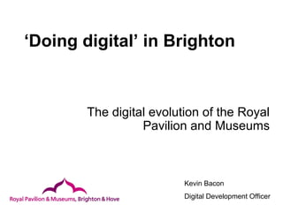 ‘Doing digital’ in Brighton
The digital evolution of the Royal
Pavilion and Museums
Kevin Bacon
Digital Development Officer
 