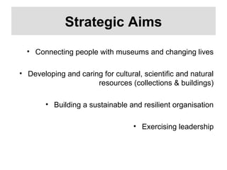 Strategic Aims
• Connecting people with museums and changing lives
• Developing and caring for cultural, scientific and natural
resources (collections & buildings)
• Building a sustainable and resilient organisation
• Exercising leadership
 
